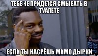 тебе не придется смывать в туалете если ты насрёшь мимо дырки