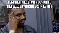 тебе не придётся косячить перед девушкой если её нет 