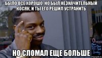 было все хорошо, но был незначительный косяк, и ты его решил устранить но сломал еще больше