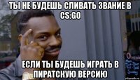 ты не будешь сливать звание в cs:go если ты будешь играть в пиратскую версию