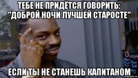 тебе не придётся говорить: "доброй ночи лучшей старосте" если ты не станешь капитаном