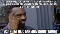 тебе не придётся говорить: "редкий случай, когда навыки можно применить почти сразу и получить с этого результат" если ты не станешь капитаном