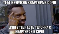 тебе не нужна квартира в сочи если у тебя есть телочка с квартирой в сочи