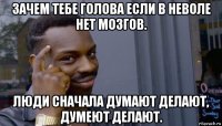 зачем тебе голова если в неволе нет мозгов. люди сначала думают делают, думеют делают.