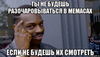 ты не будешь разочаровываться в мемасах если не будешь их смотреть