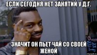 если сегодня нет занятий у д.г. значит он пьет чай со своей женой