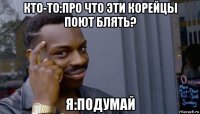 кто-то:про что эти корейцы поют блять? я:подумай