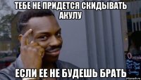 тебе не придется скидывать акулу если ее не будешь брать