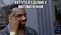 вот что я сделаю с математичкой 