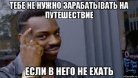 тебе не нужно зарабатывать на путешествие если в него не ехать