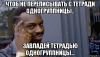 чтоб не переписывать с тетради одногруппницы.. завладей тетрадью одногруппницы...