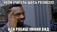 коли учитель щось розказуэ а ти робиш умний вид