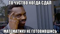 то чуство когда сдал математику не готовившись