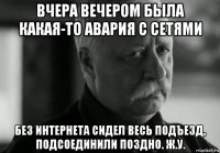 вчера вечером была какая-то авария с сетями без интернета сидел весь подъезд, подсоединили поздно. ж.у.