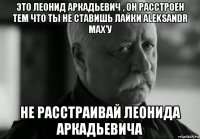 это леонид аркадьевич , он расстроен тем что ты не ставишь лайки aleksandr max'у не расстраивай леонида аркадьевича