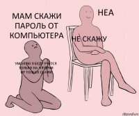 Умоляю я буду учится только на пятёрки
ну только скажи Не скажу Мам скажи пароль от компьютера