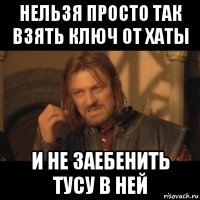 нельзя просто так взять ключ от хаты и не заебенить тусу в ней