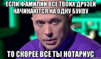 если фамилии все твоих друзей начинаются на одну букву то скорее все ты нотариус