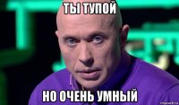 ты тупой но очень умный