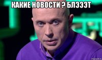 какие новости ? блэээт 