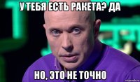 у тебя есть ракета? да но, это не точно