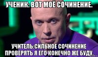 ученик: вот моё сочинение. учитель:сильное сочинение проверять я его конечно же буду.