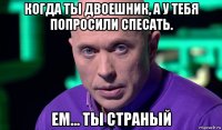 когда ты двоешник, а у тебя попросили спесать. ем... ты страный