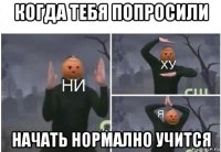 когда тебя попросили начать нормално учится