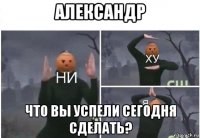 александр что вы успели сегодня сделать?