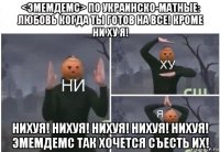 <эмемдемс> по украинско-матные: любовь когда ты готов на все! кроме ни ху я! нихуя! нихуя! нихуя! нихуя! нихуя! эмемдемс так хочется съесть их!