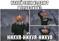 какой звук издают журавлики? нихуя-нихуя-нихуя