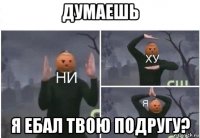 думаешь я ебал твою подругу?