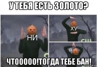 у тебя есть золото? чтооооо!тогда тебе бан!