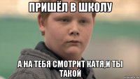 пришёл в школу а на тебя смотрит катя,и ты такой