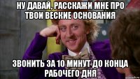 ну давай, расскажи мне про твои веские основания звонить за 10 минут до конца рабочего дня