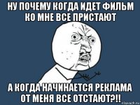 ну почему когда идет фильм ко мне все пристают а когда начинается реклама от меня все отстают?!!