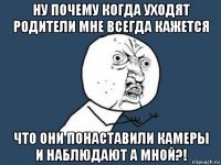 ну почему когда уходят родители мне всегда кажется что они понаставили камеры и наблюдают а мной?!