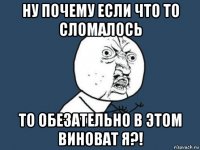 ну почему если что то сломалось то обезательно в этом виноват я?!