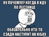 ну почемуу? когда я иду по лестнице обязательно кто-то сзади наступит на юбку