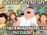 да ну нах*й эту алгебру лечше в макдональс 20 рас сходить