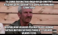 то самое похуисткое лицо когда смотрит отец когда раздевают его дочь на помывку санитары respublikinė vilniaus psichiatrijos ligoninė antras moteru skyrius parko g. 21, vilnius, vilnius 11205