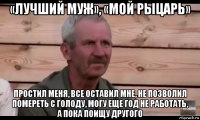 «лучший муж», «мой рыцарь» простил меня, все оставил мне, не позволил помереть с голоду, могу еще год не работать, а пока поищу другого