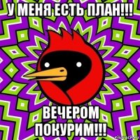 у меня есть план!!! вечером покурим!!!