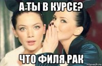 а ты в курсе? что филя рак