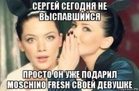 сергей сегодня не выспавшийся просто он уже подарил moschino fresh своей девушке