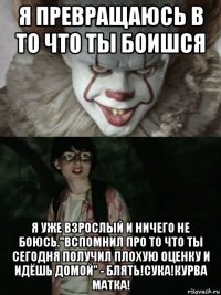 я превращаюсь в то что ты боишся я уже взрослый и ничего не боюсь."вспомнил про то что ты сегодня получил плохую оценку и идёшь домой" - блять!сука!курва матка!