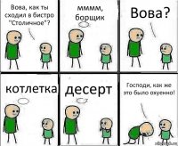 Вова, как ты сходил в бистро "Столичное"? мммм, борщик Вова? котлетка десерт Господи, как же это было охуенно!