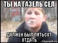 ты на газель сел должен был пятьсот отдать