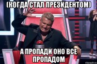 (когда стал президентом) а пропади оно все пропадом