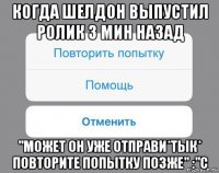 когда шелдон выпустил ролик 3 мин назад "может он уже отправи*тык* повторите попытку позже" :"с